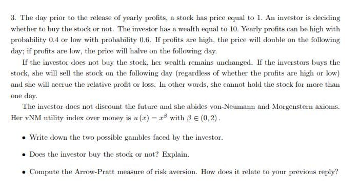 3. The day prior to the release of yearly profits, a stock has price equal to 1. An investor is deciding
whether to buy the stock or not. The investor has a wealth equal to 10. Yearly profits can be high with
probability 0.4 or low with probability 0.6. If profits are high, the price will double on the following
day; if profits are low, the price will halve on the following day.
If the investor does not buy the stock, her wealth remains unchanged. If the inverstors buys the
stock, she will sell the stock on the following day (regardless of whether the profits are high or low)
and she will accrue the relative profit or loss. In other words, she cannot hold the stock for more than
one day.
The investor does not discount the future and she abides von-Neumann and Morgenstern axioms.
Her vNM utility index over money is u (x) = r with 3 E (0,2).
• Write down the two possible gambles faced by the investor.
• Does the investor buy the stock or not? Explain.
• Compute the Arrow-Pratt measure of risk aversion. How does it relate to your previous reply?
