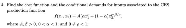 4. Find the cost function and the conditional demands for inputs associated to the CES
production function
f(r1, #2) = A(ar{ + (1 – a)a)/e,
where A, 8 > 0, 0 < a < 1, and 0#p< 1.
