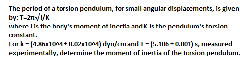 The period of a torsion pendulum, for small angular displacements, is given
by: T=2πνί/κ
where I is the body's moment of inertia andk is the pendulum's torsion
constant.
For k= (4.86x10^4 + 0.02x10^4) dyn/cm and T= (5.106 + 0.001) s, measured
experimentally, determine the moment of inertia of the torsion pendulum.
