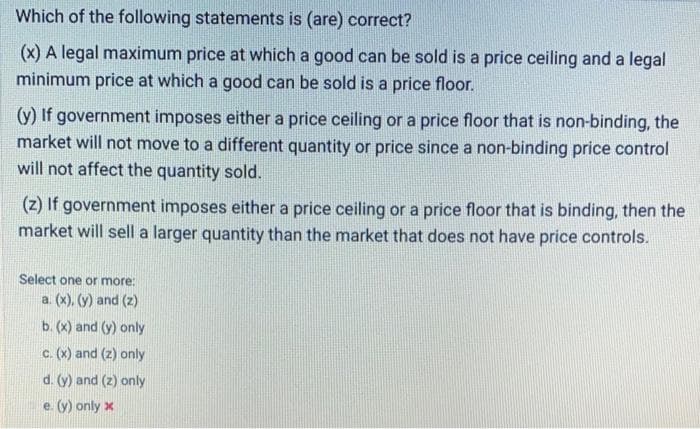 Which of the following statements is (are) correct?
(x) A legal maximum price at which a good can be sold is a price ceiling and a legal
minimum price at which a good can be sold is a price floor.
(y) If government imposes either a price ceiling or a price floor that is non-binding, the
market will not move to a different quantity or price since a non-binding price control
will not affect the quantity sold.
(z) If government imposes either a price ceiling or a price floor that is binding, then the
market will sell a larger quantity than the market that does not have price controls.
Select one or more:
a. (x), (y) and (z)
b. (x) and (y) only
c. (x) and (z) only
d. (y) and (z) only
e. (y) only x