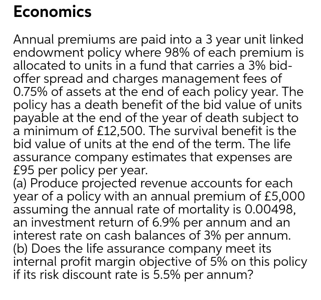 Economics
Annual premiums are paid into a 3 year unit linked
endowment policy where 98% of each premium is
allocated to units in a fund that carries a 3% bid-
offer spread and charges management fees of
0.75% of assets at the end of each policy year. The
policy has a death benefit of the bid value of units
payable at the end of the year of death subject to
a minimum of £12,500. The survival benefit is the
bid value of units at the end of the term. The life
assurance company estimates that expenses are
£95 per policy per year.
(a) Produce projected revenue accounts for each
year of a policy with an annual premium of £5,000
assuming the annual rate of mortality is 0.00498,
an investment return of 6.9% per annum and an
interest rate on cash balances of 3% per annum.
(b) Does the life assurance company meet its
internal profit margin objective of 5% on this policy
if its risk discount rate is 5.5% per annum?
