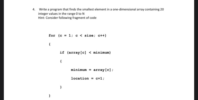 4. Write a program that finds the smallest element in a one-dimensional array containing 20
integer values in the range 0 to N
Hint: Consider following fragment of code
for (c = 1; c < size; c++)
(
}
if (array [c] < minimum)
{
}
minimum = array [c];
location = c+1;