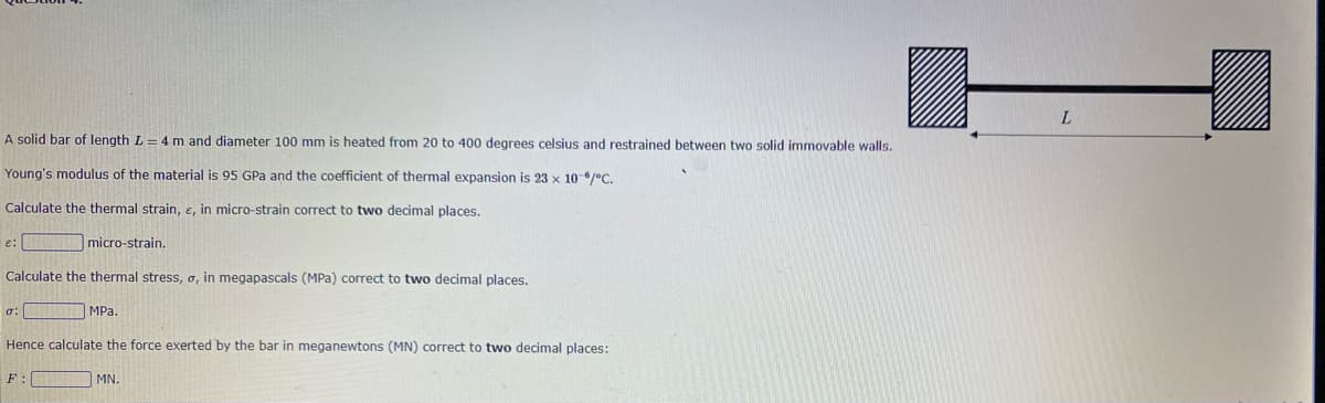 A solid bar of length L = 4 m and diameter 100 mm is heated from 20 to 400 degrees celsius and restrained between two solid immovable walls.
Young's modulus of the material is 95 GPa and the coefficient of thermal expansion is 23 x 10-6/°C.
Calculate the thermal strain, e, in micro-strain correct to two decimal places.
Calculate the thermal stress, o, in megapascals (MPa) correct to two decimal places.
MPa.
E:
σ:
micro-strain.
Hence calculate the force exerted by the bar in meganewtons (MN) correct to two decimal places:
F
MN.
L