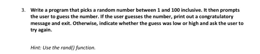 3. Write a program that picks a random number between 1 and 100 inclusive. It then prompts
the user to guess the number. If the user guesses the number, print out a congratulatory
message and exit. Otherwise, indicate whether the guess was low or high and ask the user to
try again.
Hint: Use the rand() function.