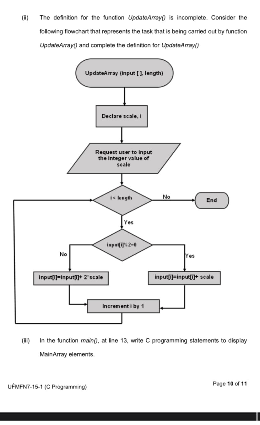 (ii)
The definition for the function UpdateArray() is incomplete. Consider the
following flowchart that represents the task that is being carried out by function
UpdateArray() and complete the definition for UpdateArray()
No
UpdateArray (input [], length)
Declare scale, i
Request user to input
the integer value of
scale
input[i]=input[i]+ 2* scale
UFMFN7-15-1 (C Programming)
i< length
Yes
input[i] % 2-0
Increment i by 1
No
Yes
End
input[i]=input[i]+ scale
(iii)
In the function main(), at line 13, write C programming statements to display
MainArray elements.
Page 10 of 11