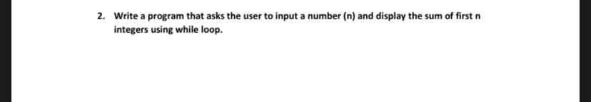 2. Write a program that asks the user to input a number (n) and display the sum of first n
integers using while loop.
