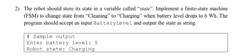 2) The robot should store its state in a variable called "state". Implement a finite-state machine
(FSM) to change state from "Cleaning" to "Charging" when battery level drops to 6 Wh. The
program should accept an input BatteryLevel and output the state as string.
#Sample output
Enter battery level: 5
Robot state: Charging