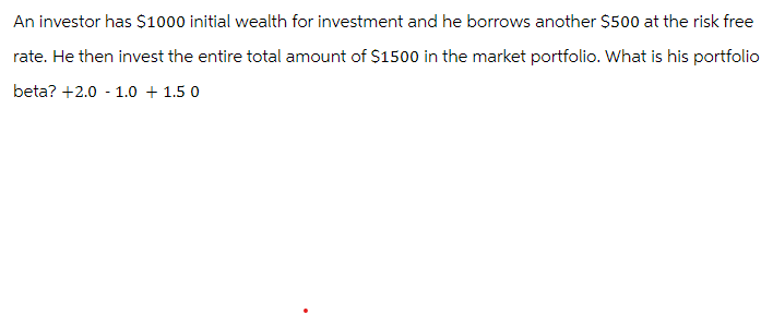 An investor has $1000 initial wealth for investment and he borrows another $500 at the risk free
rate. He then invest the entire total amount of $1500 in the market portfolio. What is his portfolio
beta? +2.0 1.0 1.5 0