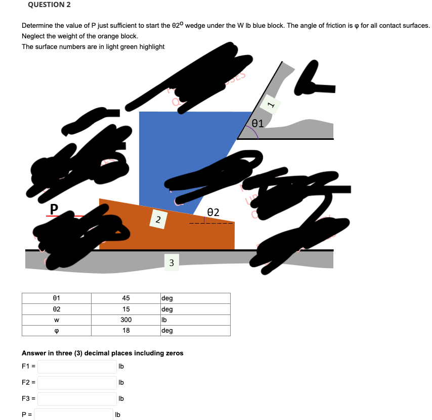 QUESTION 2
Determine the value of P just sufficient to start the 920 wedge under the W lb blue block. The angle of friction is p for all contact surfaces.
Neglect the weight of the orange block.
The surface numbers are in light green highlight
F2 =
F3 =
P
P =
01
02
W
❤
45
15
300
18
Answer in three (3) decimal places including zeros
F1 =
lb
lb
lb
2
lb
3
deg
deg
lb
deg
02
01