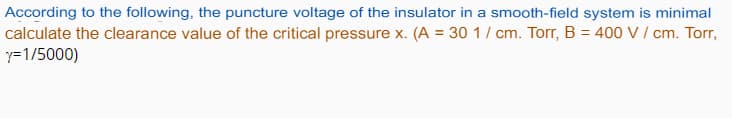 According to the following, the puncture voltage of the insulator in a smooth-field system is minimal
calculate the clearance value of the critical pressure x. (A = 30 1
y=1/5000)
cm. Torr, B = 400 V / cm. Torr,
