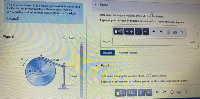 The flywheel shown in the figure is pinned at its center and
for the instant shown rotates with an angular velocity
w=5 rad/s and an angular acceleration a=8 rad/s²
(Figure 1)
Figure
< 1 of 1 >
0.3 m
0.5 m
B
0.4 m
Part A
Determine the angular velocity of link AB at this instant
Express your answer in radians per second to three significant figures.
195] ΑΣΦ, Η
vec
?
WAB =
rad/s
Submit
Request Answer
Part B
Determine the angular velocity of link BC at this instant
Express your answer in radians per second to three significant figures.
VO
ΑΣΦ | 11 | vec