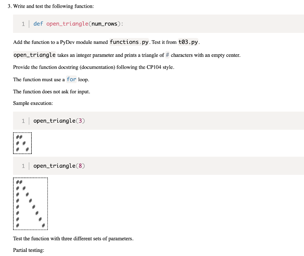 3. Write and test the following function:
1 def open_triangle(num_rows):
Add the function to a PyDev module named functions.py. Test it from t03.py.
open_triangle takes an integer parameter and prints a triangle of # characters with an empty center.
Provide the function docstring (documentation) following the CP104 style.
The function must use a for loop.
The function does not ask for input.
Sample execution:
1
open_triangle (3)
open_triangle (8)
#
Test the function with three different sets of parameters.
Partial testing:
##
# #
# #
1
##
# #