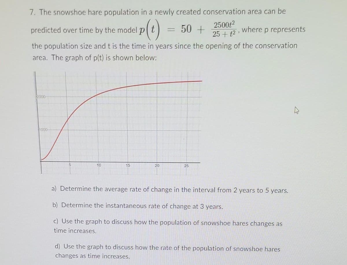 7. The snowshoe hare population in a newly created conservation area can be
p(t)
50 +
predicted over time by the model p
=
2500t²
25+12,
where p represents
the population size and t is the time in years since the opening of the conservation
area. The graph of p(t) is shown below:
2000-
1000-
10
15
20
25
a) Determine the average rate of change in the interval from 2 years to 5 years.
b) Determine the instantaneous rate of change at 3 years.
c) Use the graph to discuss how the population of snowshoe hares changes as
time increases.
d) Use the graph to discuss how the rate of the population of snowshoe hares
changes as time increases.