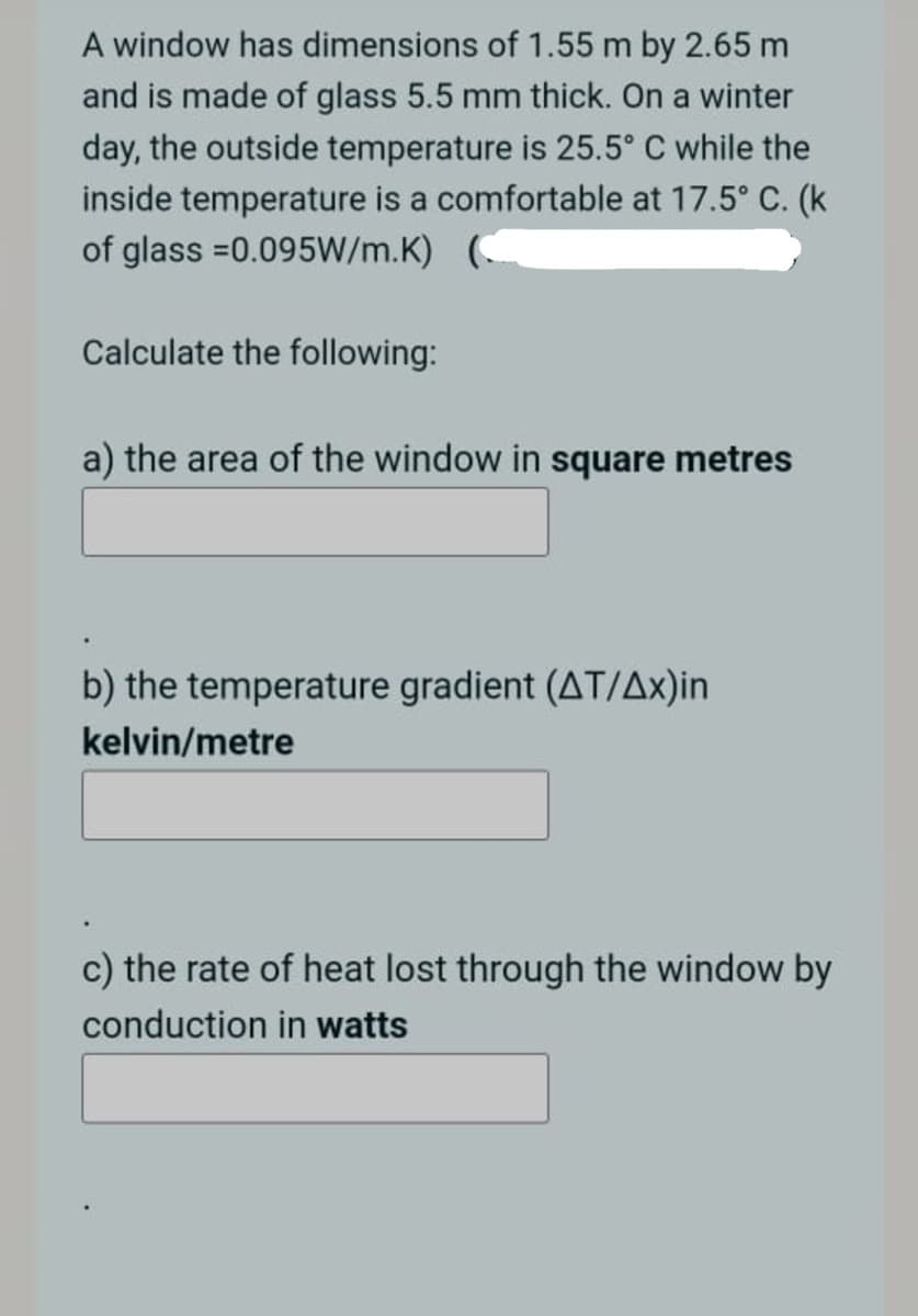 A window has dimensions of 1.55 m by 2.65 m
and is made of glass 5.5 mm thick. On a winter
day, the outside temperature is 25.5° C while the
inside temperature is a comfortable at 17.5° C. (k
of glass =0.095W/m.K)
Calculate the following:
a) the area of the window in square metres
b) the temperature gradient (AT/Ax)in
kelvin/metre
c) the rate of heat lost through the window by
conduction in watts
