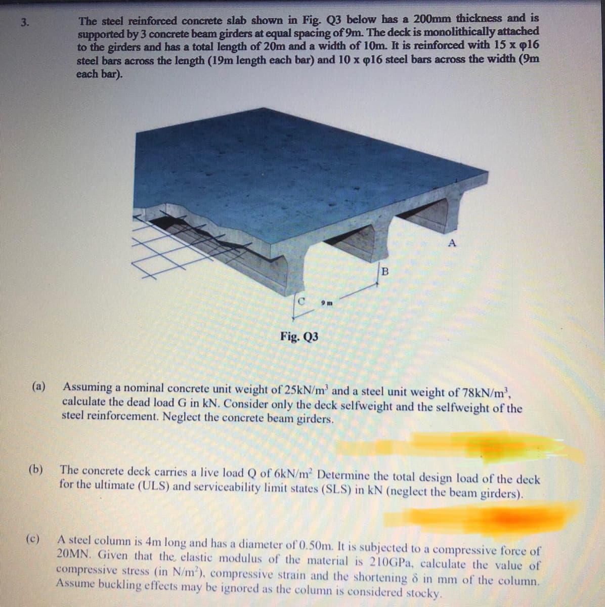 The steel reinforced concrete slab shown in Fig. Q3 below has a 200mm thickness and is
supported by 3 concrete beam girders at equal spacing of 9m. The deck is monolithically attached
to the girders and has a total length of 20m and a width of 10m. It is reinforced with 15 x q16
steel bars across the length (19m length each bar) and 10 x p16 steel bars across the width (9m
each bar).
3.
9 m
Fig. Q3
(a) Assuming a nominal concrete unit weight of 25kN/m' and a steel unit weight of 78kN/m³,
calculate the dead load G in kN. Consider only the deck selfweight and the selfweight of the
steel reinforcement. Neglect the concrete beam girders.
(b)
The concrete deck carries a live load Q of 6kN/m Determine the total design load of the deck
for the ultimate (ULS) and serviceability limit states (SLS) in kN (neglect the beam girders).
(c)
A steel column is 4m long and has a diameter of 0.50m. It is subjected to a compressive force of
20MN. Given that the, elastic modulus of the material is 210GPA, calculate the value of
compressive stress (in N/m'), compressive strain and the shortening o in mm of the column.
Assume buckling effects may be ignored as the column is considered stocky.
