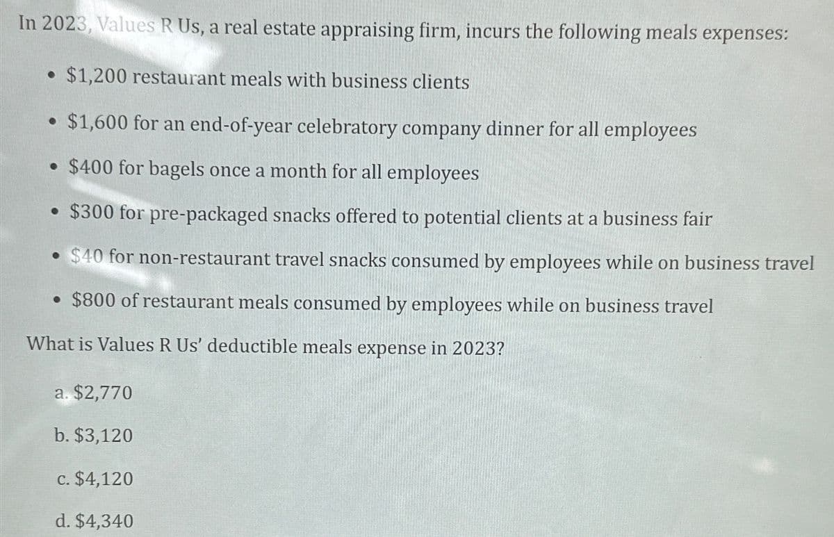 In 2023, Values R Us, a real estate appraising firm, incurs the following meals expenses:
• $1,200 restaurant meals with business clients
$1,600 for an end-of-year celebratory company dinner for all employees
• $400 for bagels once a month for all employees
• $300 for pre-packaged snacks offered to potential clients at a business fair
$40 for non-restaurant travel snacks consumed by employees while on business travel
• $800 of restaurant meals consumed by employees while on business travel
What is Values R Us' deductible meals expense in 2023?
a. $2,770
b. $3,120
c. $4,120
d. $4,340