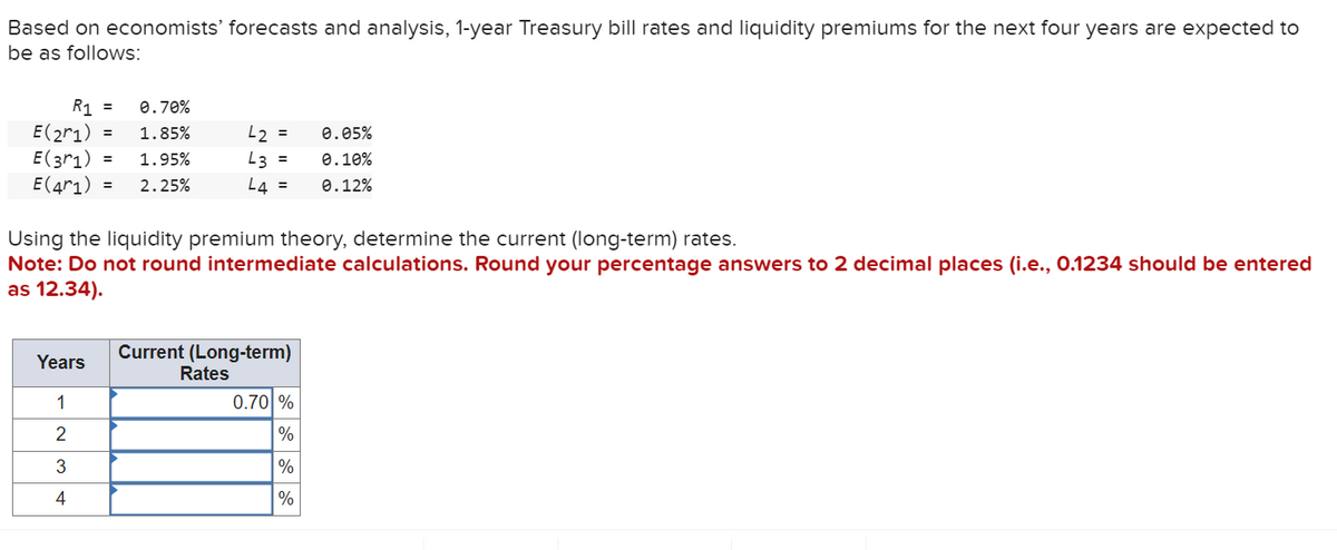 Based on economists' forecasts and analysis, 1-year Treasury bill rates and liquidity premiums for the next four years are expected to
be as follows:
E(2^1)
0.70%
1.85%
= 1.95%
E(3r1)
E(41) = 2.25%
R₁ =
Years
1
2
3
4
=
42 =
0.05%
0.10%
L3
L4 = 0.12%
Using the liquidity premium theory, determine the current (long-term) rates.
Note: Do not round intermediate calculations. Round your percentage answers to 2 decimal places (i.e., 0.1234 should be entered
as 12.34).
=
Current (Long-term)
Rates
0.70 %
%
%
%