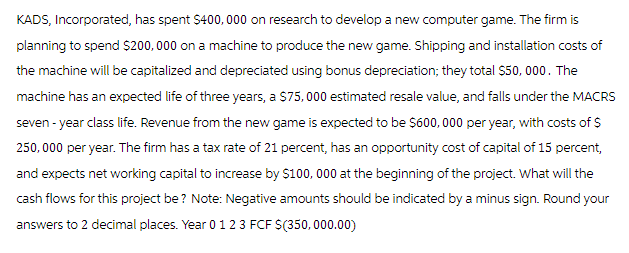 KADS, Incorporated, has spent $400,000 on research to develop a new computer game. The firm is
planning to spend $200,000 on a machine to produce the new game. Shipping and installation costs of
the machine will be capitalized and depreciated using bonus depreciation; they total $50,000. The
machine has an expected life of three years, a $75,000 estimated resale value, and falls under the MACRS
seven-year class life. Revenue from the new game is expected to be $600,000 per year, with costs of $
250,000 per year. The firm has a tax rate of 21 percent, has an opportunity cost of capital of 15 percent,
and expects net working capital to increase by $100,000 at the beginning of the project. What will the
cash flows for this project be? Note: Negative amounts should be indicated by a minus sign. Round your
answers to 2 decimal places. Year 0 1 2 3 FCF $(350,000.00)