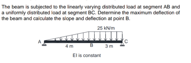 The beam is subjected to the linearly varying distributed load at segment AB and
a uniformly distributed load at segment BC. Determine the maximum deflection of
the beam and calculate the slope and deflection at point B.
25 kN/m
A
4 m
B
3 m
El is constant
