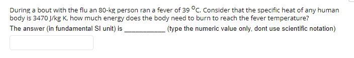 During a bout with the flu an 80-kg person ran a fever of 39 °C. Consider that the specific heat of any human
body is 3470 J/kg K, how much energy does the body need to burn to reach the fever temperature?
The answer (in fundamental SI unit) is
(type the numeric value only, dont use scientific notation)
