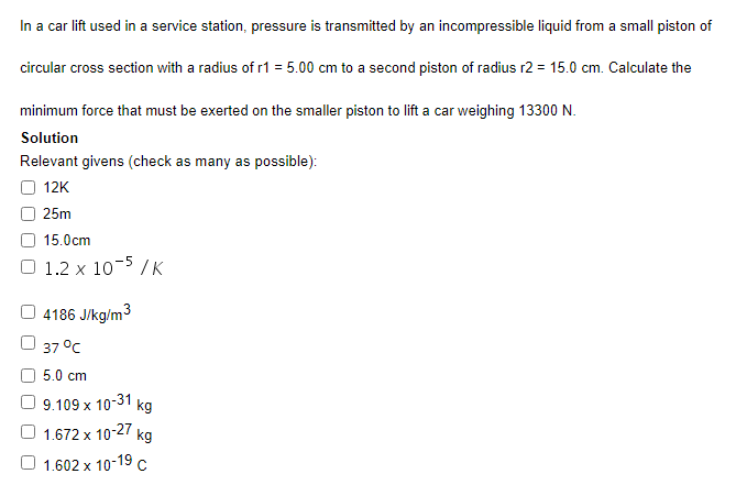 In a car lift used in a service station, pressure is transmitted by an incompressible liquid from a small piston of
circular cross section with a radius of r1 = 5.00 cm to a second piston of radius r2 = 15.0 cm. Calculate the
minimum force that must be exerted on the smaller piston to lift a car weighing 13300 N.
Solution
Relevant givens (check as many as possible):
12K
25m
15.0cm
1.2 x 10-5 /K
4186 J/kg/m3
37 °с
5.0 cm
9.109 x 10-31
kg
1.672 x 10-27
O 1.602 x 10-19 c
kg
