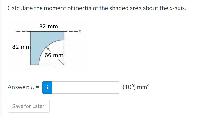 Calculate the moment of inertia of the shaded area about the x-axis.
82 mm
Answer: Ix
82 mm
66 mm
= i
Save for Later
(106) mm4
