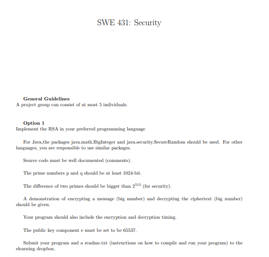 SWE 431: Security
General Guidelines
A project group can consist of at most 5 individuals.
Option 1
Implement the RSA in your preferred programming language
For Java,the packages java.math.BigInteger and java.security.SecureRandom should be used. For other
languages, you are responsible to use similar packages.
Source code must be well documented (comments).
The prime numbers p and q should be at least 1024-bit.
The difference of two primes should be bigger than 2512 (for security).
A demonstration of encrypting a message (big mumber) and decrypting the ciphertext (big number)
should be given.
Your program should also include the encryption and decryption timing.
The public key component e must be set to be 65537.
Submit your program and a readme.txt (instructions on how to compile and run your program) to the
elearning dropbox.
