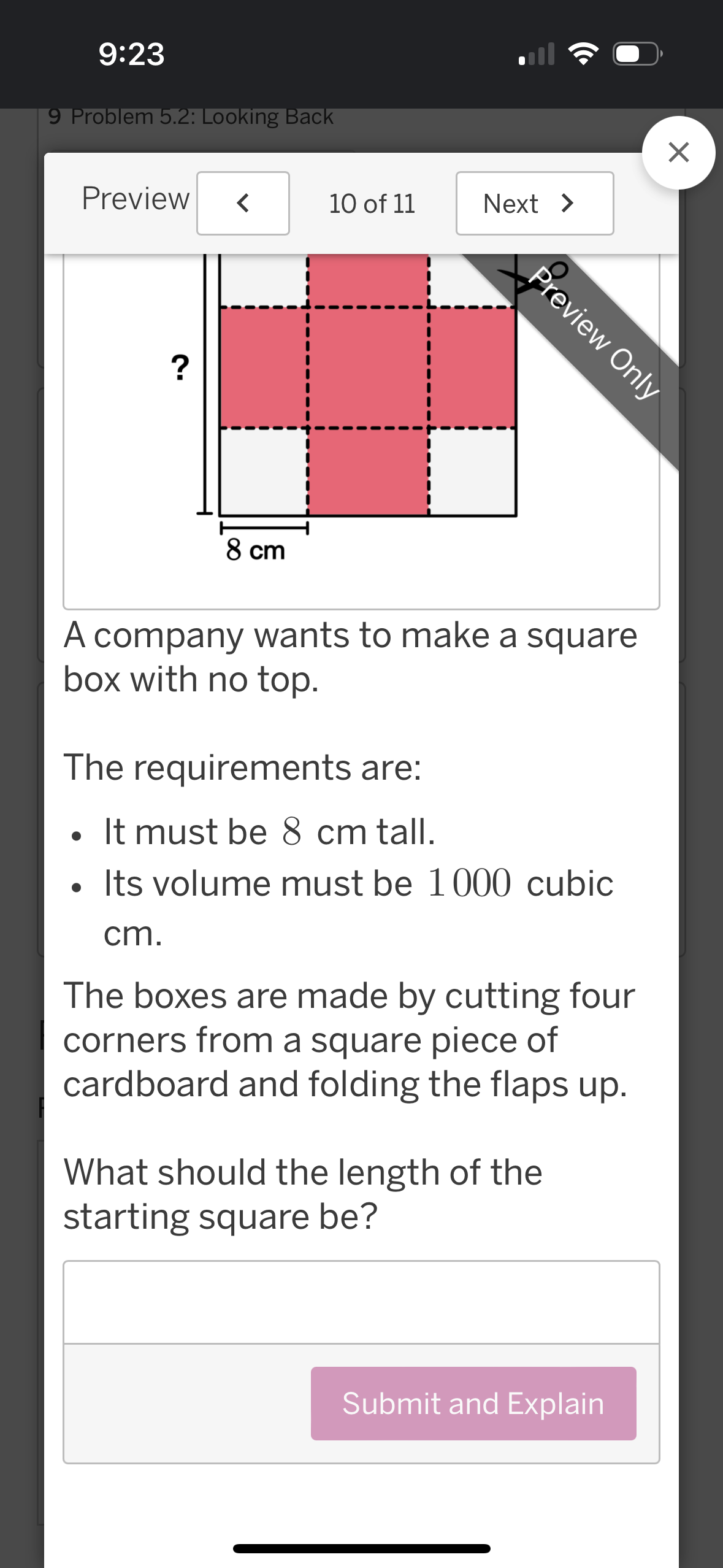 9:23
9 Problem 5.2: Looking Back
Preview
<
10 of 11
Next >
?
☑
Preview Only
8 cm
A company wants to make a square
box with no top.
The requirements are:
•
It must be 8 cm tall.
•
Its volume must be 1000 cubic
cm.
The boxes are made by cutting four
corners from a square piece of
cardboard and folding the flaps up.
What should the length of the
starting square be?
Submit and Explain
