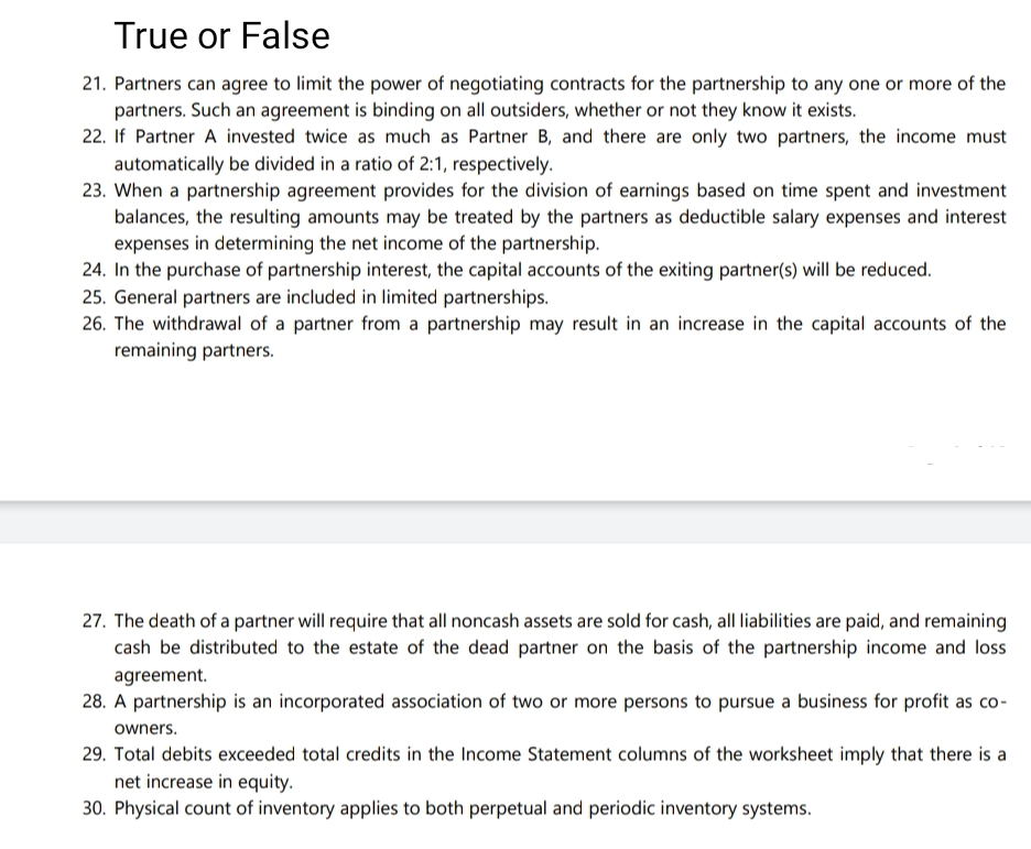 True or False
21. Partners can agree to limit the power of negotiating contracts for the partnership to any one or more of the
partners. Such an agreement is binding on all outsiders, whether or not they know it exists.
22. If Partner A invested twice as much as Partner B, and there are only two partners, the income must
automatically be divided in a ratio of 2:1, respectively.
23. When a partnership agreement provides for the division of earnings based on time spent and investment
balances, the resulting amounts may be treated by the partners as deductible salary expenses and interest
expenses in determining the net income of the partnership.
24. In the purchase of partnership interest, the capital accounts of the exiting partner(s) will be reduced.
25. General partners are included in limited partnerships.
26. The withdrawal of a partner from a partnership may result in an increase in the capital accounts of the
remaining partners.
27. The death of a partner will require that all noncash assets are sold for cash, all liabilities are paid, and remaining
cash be distributed to the estate of the dead partner on the basis of the partnership income and loss
agreement.
28. A partnership is an incorporated association of two or more persons to pursue a business for profit as co-
owners.
29. Total debits exceeded total credits in the Income Statement columns of the worksheet imply that there is a
net increase in equity.
30. Physical count of inventory applies to both perpetual and periodic inventory systems.
