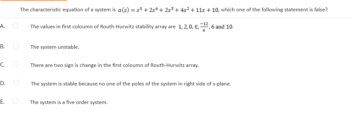 The characteristic equation of a system is a(s) = s5 + 2s*+ 2s³ + 4s2 + 11s + 10, which one of the following statement is false?
А.
The values in first coloumn of Routh-Hurwitz stability array are 1, 2,0, E,, 6 and 10.
В.
The system unstable.
С.
There are two sign is change in the first coloumn of Routh-Hurwitz array.
D.
The system is stable because no one of the poles of the system in right side of s-plane.
Е.
The system is a five order system.
