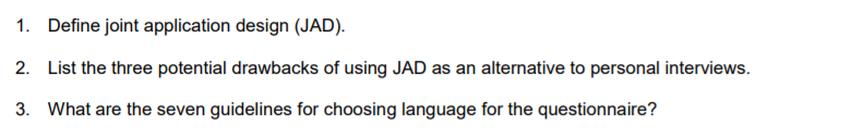 1. Define joint application design (JAD).
2. List the three potential drawbacks of using JAD as an alternative to personal interviews.
3. What are the seven guidelines for choosing language for the questionnaire?
