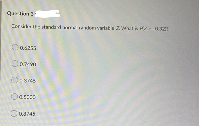 Question 3
Consider the standard normal random variable Z. What is PZ> -0.32)?
O 0.6255
O 0.7490
0.3745
O 0.5000
O 0.8745
