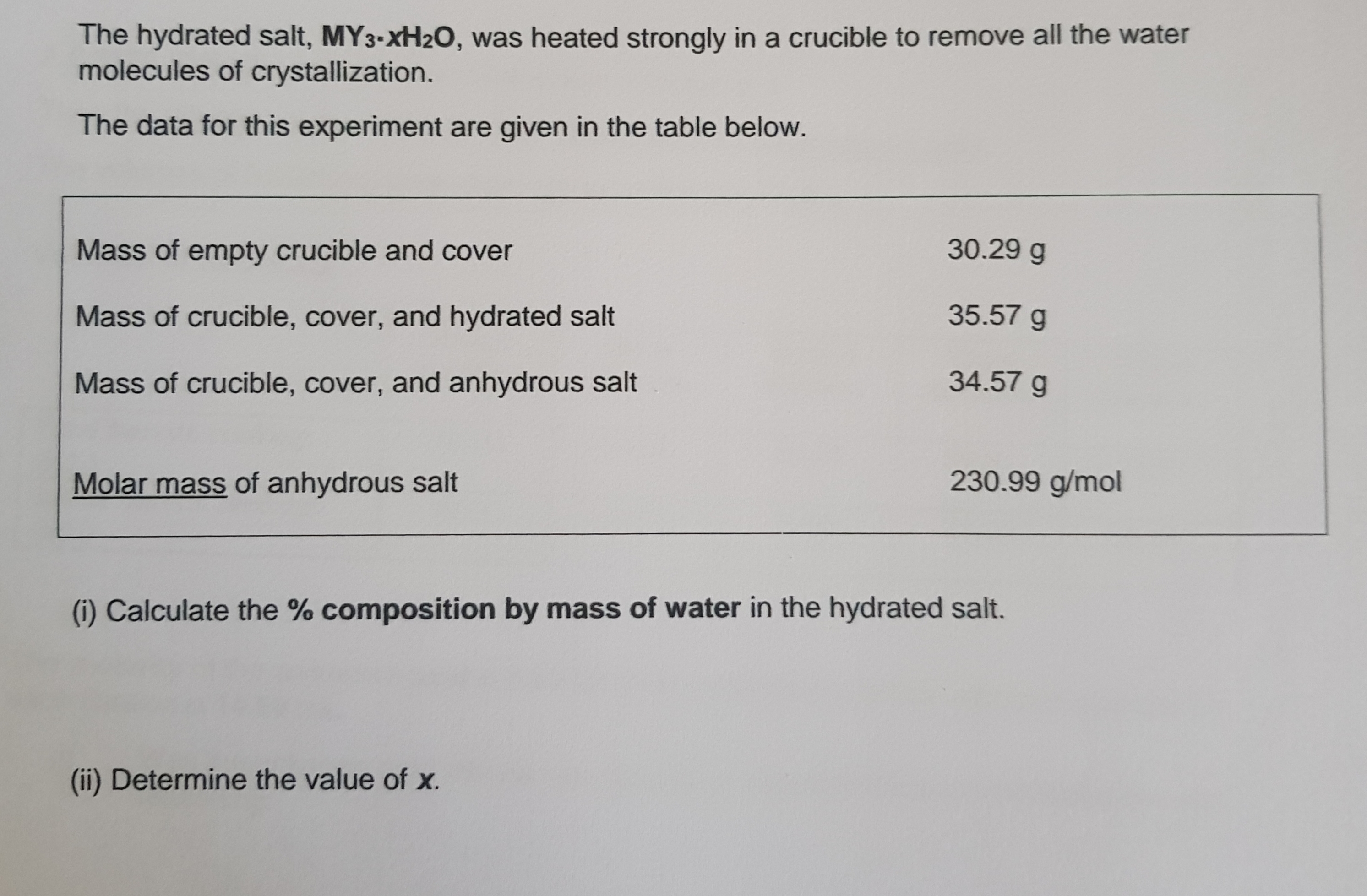 The hydrated salt, MY3-XH2O, was heated strongly in a crucible to remove all the water
molecules of crystallization.
The data for this experiment are given in the table below.
Mass of empty crucible and cover
30.29 g
Mass of crucible, cover, and hydrated salt
35.57 g
Mass of crucible, cover, and anhydrous salt
34.57 g
Molar mass of anhydrous salt
230.99 g/mol
(i) Calculate the % composition by mass of water in the hydrated salt.
(ii) Determine the value of x.
