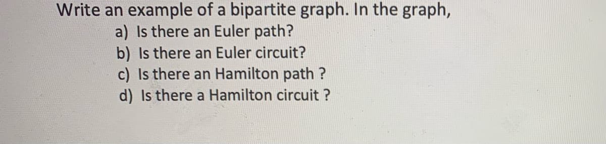 Write an example of a bipartite graph. In the graph,
a) Is there an Euler path?
b) Is there an Euler circuit?
c) Is there an Hamilton path ?
d) Is there a Hamilton circuit ?
