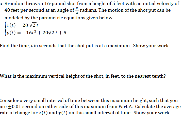 : Brandon throws a 16-pound shot from a height of 5 feet with an initial velocity of
40 feet per second at an angle of 1 radians. The motion of the shot put can be
modeled by the parametric equations given below.
(x(t) = 20 √2t
(y(t)=-16t² + 20√√2t+5
Find the time, t in seconds that the shot put is at a maximum. Show your work.
What is the maximum vertical height of the shot, in feet, to the nearest tenth?
Consider a very small interval of time between this maximum height, such that you
are +0.01 second on either side of this maximum from Part A. Calculate the average
rate of change for x(t) and y(t) on this small interval of time. Show your work.