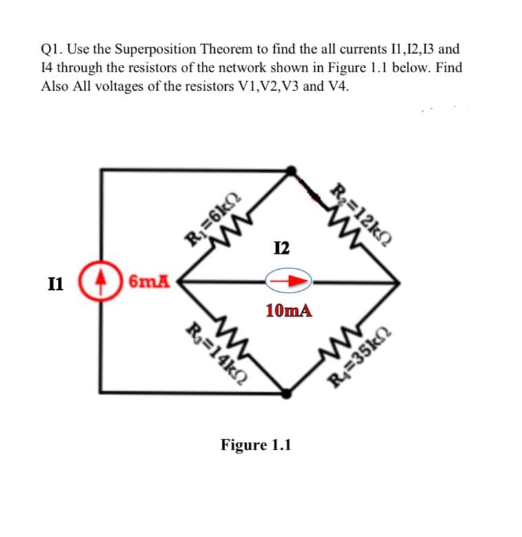 Q1. Use the Superposition Theorem to find the all currents 11,12,13 and
14 through the resistors of the network shown in Figure 1.1 below. Find
Also All voltages of the resistors V1, V2,V3 and V4.
I1
46mA
R₁=6k
12
www
R₁=14k02
10mA
www
R₂=12k
Figure 1.1
R₁=35k