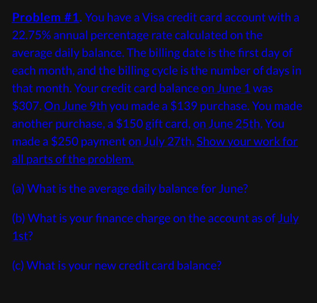 Problem #1. You have a Visa credit card account with a
22.75% annual percentage rate calculated on the
average daily balance. The billing date is the first day of
each month, and the billing cycle is the number of days in
that month. Your credit card balance on June 1 was
$307. On June 9th you made a $139 purchase. You made
another purchase, a $150 gift card, on June 25th. You
made a $250 payment on July 27th. Show your work for
all parts of the problem.
(a) What is the average daily balance for June?
(b) What is your finance charge on the account as of July
1st?
(c) What is your new credit card balance?