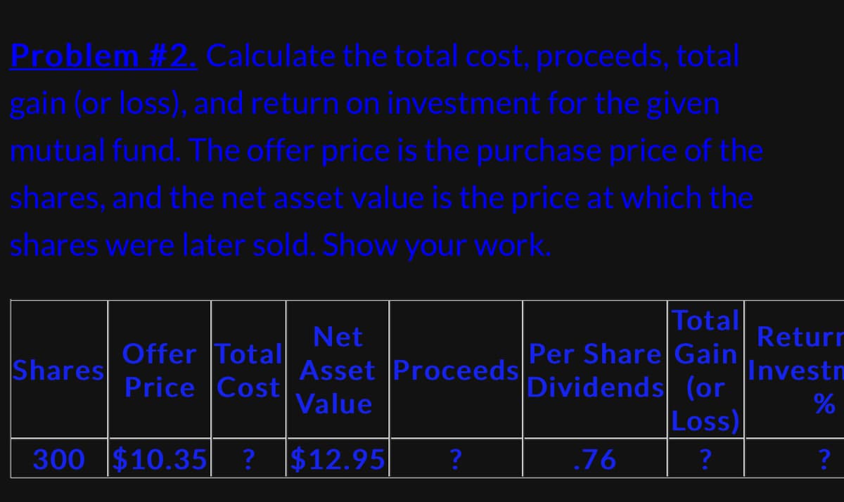 Problem #2. Calculate the total cost, proceeds, total
gain (or loss), and return on investment for the given
mutual fund. The offer price is the purchase price of the
shares, and the net asset value is the price at which the
shares were later sold. Show your work.
Shares
Offer Totall
Price Cost
300 $10.35| ?
Total
Per Share Gain
Dividends (or
Loss)
?
Net
Asset Proceeds!.
Value
$12.95
?
.76
Returr
Investn
%