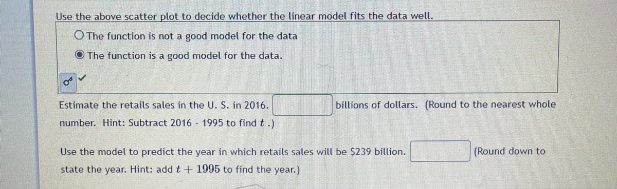 Use the above scatter plot to decide whether the linear model fits the data well.
O The function is not a good model for the data
The function is a good model for the data.
251
Estimate the retails sales in the U. S. in 2016.
number. Hint: Subtract 2016 - 1995 to find t.)
billions of dollars. (Round to the nearest whole
Use the model to predict the year in which retails sales will be $239 billion.
state the year. Hint: add t + 1995 to find the year.)
(Round down to