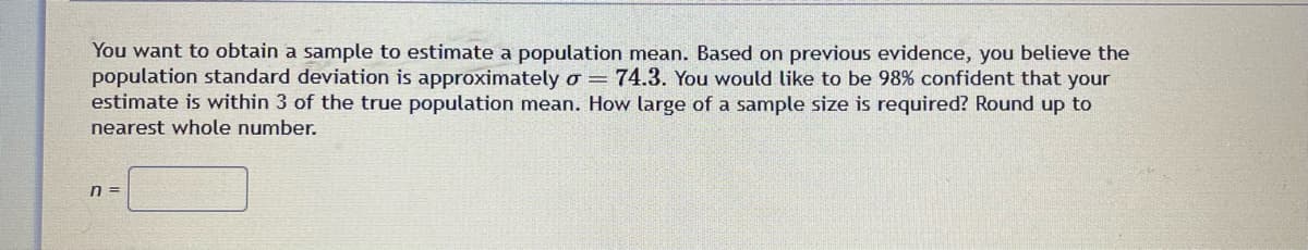 You want to obtain a sample to estimate a population mean. Based on previous evidence, you believe the
population standard deviation is approximately o = 74.3. You would like to be 98% confident that your
estimate is within 3 of the true population mean. How large of a sample size is required? Round up to
nearest whole number.
n =