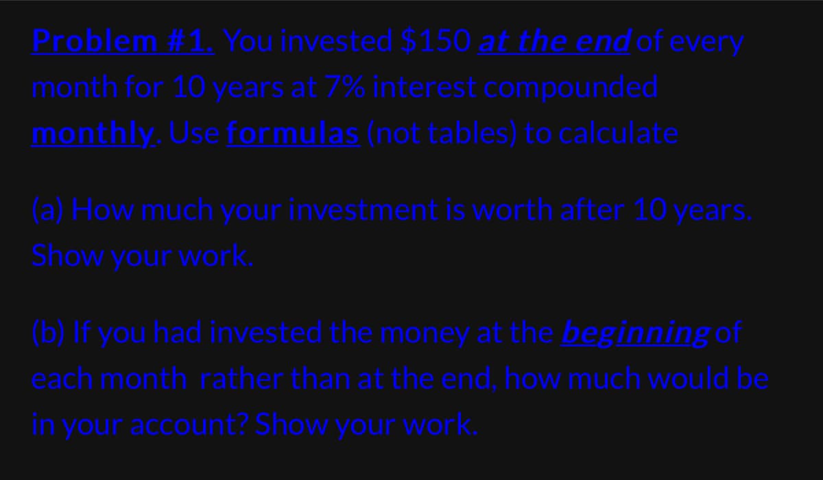 Problem #1. You invested $150 at the end of every
month for 10 years at 7% interest compounded
monthly. Use formulas (not tables) to calculate
(a) How much your investment is worth after 10 years.
Show your work.
(b) If you had invested the money at the beginning of
each month rather than at the end, how much would be
in your account? Show your work.