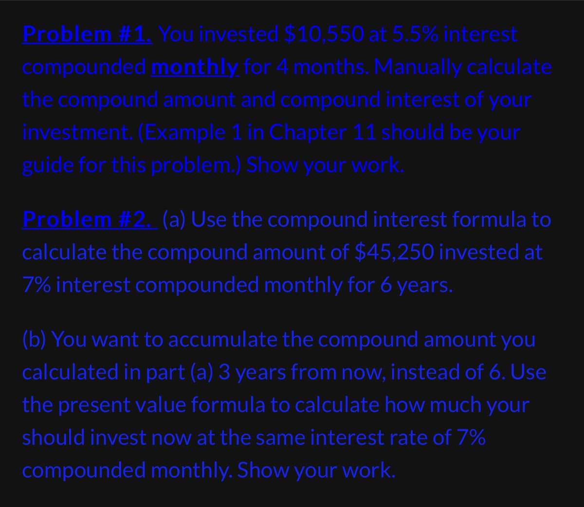 Problem #1. You invested $10,550 at 5.5% interest
compounded monthly for 4 months. Manually calculate
the compound amount and compound interest of your
investment. (Example 1 in Chapter 11 should be your
guide for this problem.) Show your work.
Problem #2. (a) Use the compound interest formula to
calculate the compound amount of $45,250 invested at
7% interest compounded monthly for 6 years.
(b) You want to accumulate the compound amount you
calculated in part (a) 3 years from now, instead of 6. Use
the present value formula to calculate how much your
should invest now at the same interest rate of 7%
compounded monthly. Show your work.