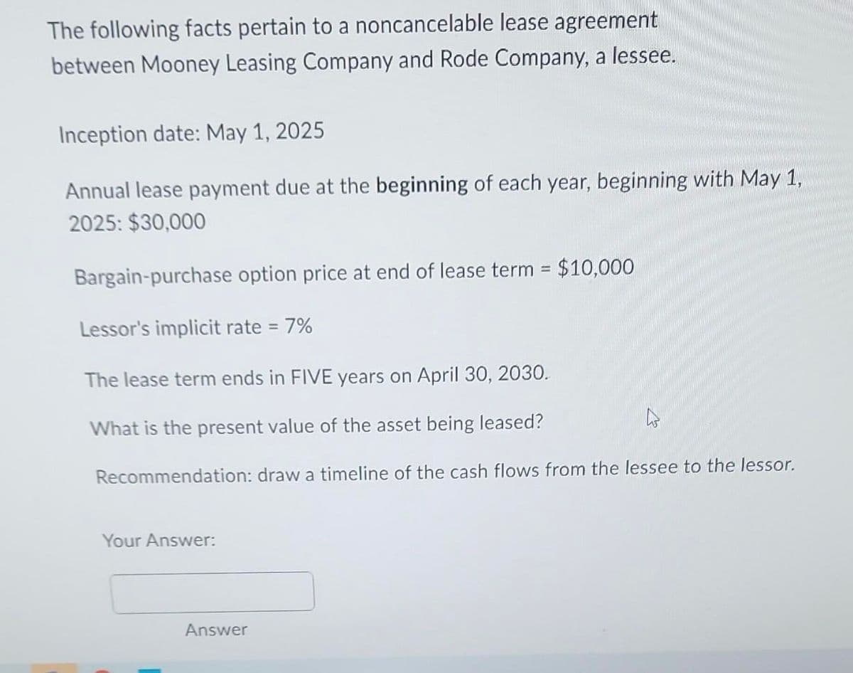 The following facts pertain to a noncancelable lease agreement
between Mooney Leasing Company and Rode Company, a lessee.
Inception date: May 1, 2025
Annual lease payment due at the beginning of each year, beginning with May 1,
2025: $30,000
Bargain-purchase option price at end of lease term = $10,000
Lessor's implicit rate = 7%
The lease term ends in FIVE years on April 30, 2030.
What is the present value of the asset being leased?
Recommendation: draw a timeline of the cash flows from the lessee to the lessor.
Your Answer:
Answer