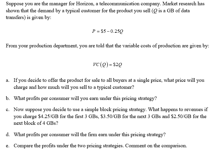 Suppose you are the manager for Horizon, a telecommunication company. Market research has
shown that the demand by a typical customer for the product you sell (Q is a GB of data
transfers) is given by:
P = $5-0.250
From your production department, you are told that the variable costs of production are given by:
VC (0) = $20
a. If you decide to offer the product for sale to all buyers at a single price, what price will you
charge and how much will you sell to a typical customer?
b. What profits per consumer will you earn under this pricing strategy?
c. Now suppose you decide to use a simple block pricing strategy. What happens to revenues if
you charge $4.25/GB for the first 3 GBs, $3.50/GB for the next 3 GBs and $2.50/GB for the
next block of 4 GBs?
d. What profits per consumer will the firm earn under this pricing strategy?
e. Compare the profits under the two pricing strategies. Comment on the comparison.