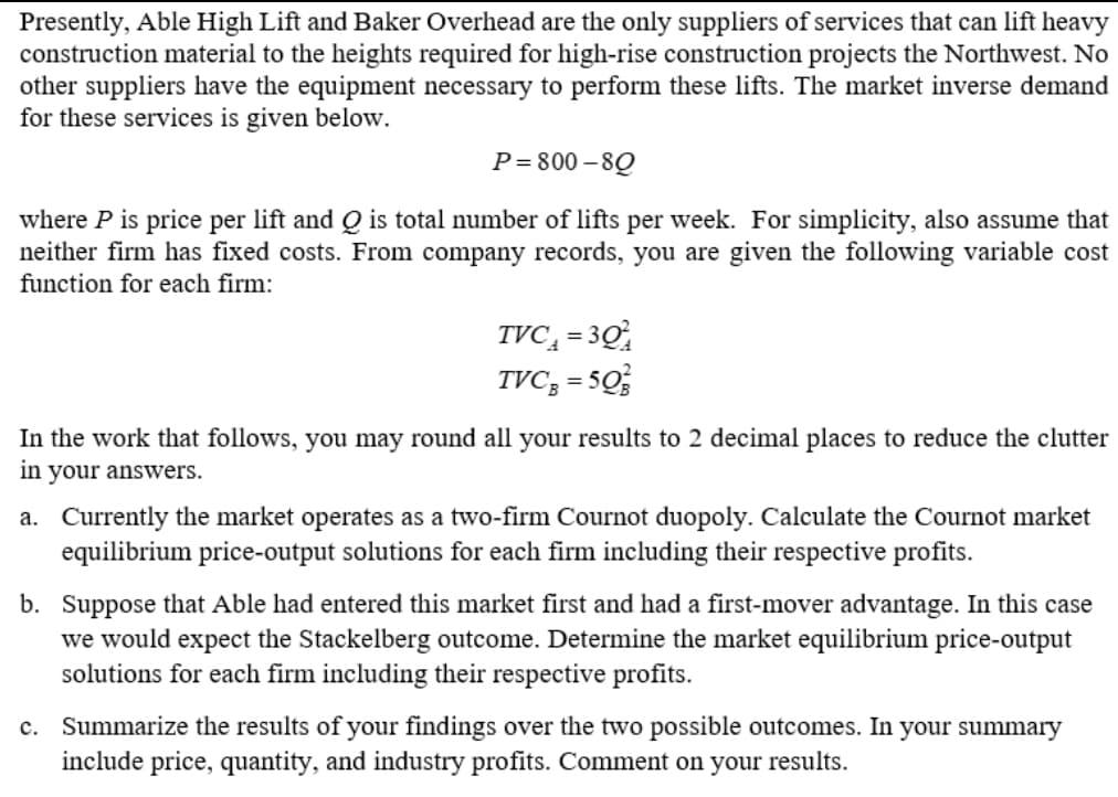 Presently, Able High Lift and Baker Overhead are the only suppliers of services that can lift heavy
construction material to the heights required for high-rise construction projects the Northwest. No
other suppliers have the equipment necessary to perform these lifts. The market inverse demand
for these services is given below.
P=800-80
where P is price per lift and Q is total number of lifts per week. For simplicity, also assume that
neither firm has fixed costs. From company records, you are given the following variable cost
function for each firm:
TVC₁ = 30
TVC,=5Q
In the work that follows, you may round all your results to 2 decimal places to reduce the clutter
in your answers.
a. Currently the market operates as a two-firm Cournot duopoly. Calculate the Cournot market
equilibrium price-output solutions for each firm including their respective profits.
b. Suppose that Able had entered this market first and had a first-mover advantage. In this case
we would expect the Stackelberg outcome. Determine the market equilibrium price-output
solutions for each firm including their respective profits.
c. Summarize the results of your findings over the two possible outcomes. In your summary
include price, quantity, and industry profits. Comment on your results.