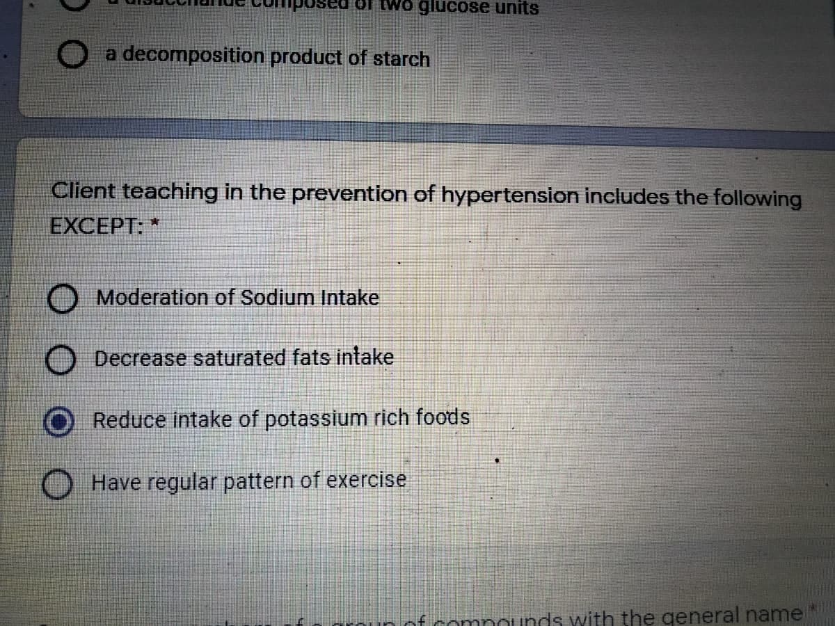 LWo glucose units
a decomposition product of starch
Client teaching in the prevention of hypertension includes the following
EXCEPT: *
O Moderation of Sodium Intake
O Decrease saturated fats intake
Reduce intake of potassium rich foods
Have regular pattern of exercise
nounds with the general name
