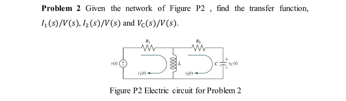 Problem 2 Given the network of Figure P2, find the transfer function,
1₁ (s)/V(s), 1₂ (s)/V(s) and Vc(s)/V(s).
v(t)
R₁
www
i₁(1)
R₂
M
i₂(1)→
vc (1)
Figure P2 Electric circuit for Problem 2