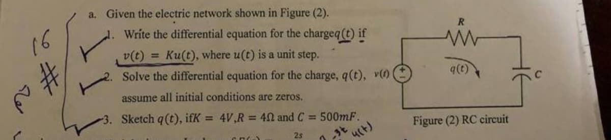 16
a. Given the electric network shown in Figure (2).
1. Write the differential equation for the chargeq (t) if
v(t) = Ku(t), where u(t) is a unit step.
Solve the differential equation for the charge, q (t), v(1)
assume all initial conditions are zeros.
3. Sketch q (t), ifK = 4V,R = 402 and C = 500mF.
2s
CRO
(4(+)
R
q(t)
Figure (2) RC circuit