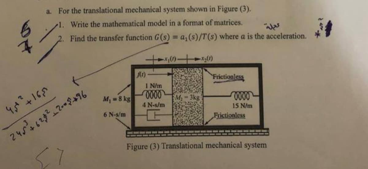 a. For the translational mechanical system shown in Figure (3).
1. Write the mathematical model in a format of matrices.
2. Find the transfer function G(s) = a₁ (s)/T (s) where a is the acceleration.
t
45²² +16,5
245+628²-2-05+96
M₁ = 8 kg
6 N-s/m
f(t)
1 N/m
0000
4 N-s/m
-x₂(1)
M₂-3kg
Frictionless
0000
15 N/m
Frictionless
Figure (3) Translational mechanical system