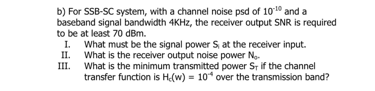 b) For SSB-SC system, with a channel noise psd of 10-¹0 and a
baseband signal bandwidth 4KHz, the receiver output SNR is required
to be at least 70 dBm.
I.
II.
III.
What must be the signal power S; at the receiver input.
What is the receiver output noise power No.
What is the minimum transmitted power ST if the channel
transfer function is Hc(w) = 104 over the transmission band?